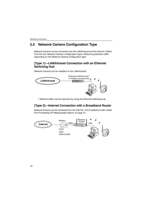 Page 18Operating Instructions
18
2.2 Network Camera Configuration Type
Network Camera can be connected over the LAN/Intranet and the Internet. Select
from the four Network Camera configuration types. Network parameters differ
depending on the Network Camera configuration type.
[Ty p e 1]—LAN/Intranet Connection with an Ethernet
Switching Hub
Network Camera can be installed on the LAN/Intranet.
*
1Network traffic can be improved by using the Ethernet switching hub.
[Ty p e 2]—Internet Connection with aBroadband...