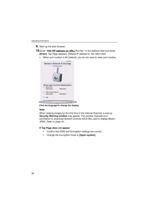 Page 36Operating Instructions
36
9.Start up the web browser.
10.Enter http://IP address (or URL):Port No. in the address field and press
[Enter]. Top Page appears. (Default IP address is 192.168.0.253)
 When port number is 80 (default), you do not need to enter port number.
Note
When viewing images for the first time in the Internet Explorer, a pop-up
Security Warning windowmay appear. The window requests your
permission to download ActiveX Controls (OCX file) used to display Motion
JPEG. Refer to page 43.
If...