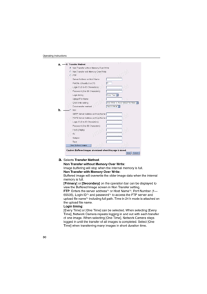 Page 80Operating Instructions
80
a.SelectsTransfer Method.
Non Transfer without Memory Over Write:
Image buffering will stop when the internal memory is full.
Non Transfer with Memory Over Write:
Buffered image will overwrite the older image data when the internal
memory is full.
[Primary]or[Secondary]on the operation bar can be displayed to
view the Buffered Image screen in Non Transfer setting.
FTP: Enters the server address*
1or Host Name*2, Port Number (1—
65535), Login ID*2and password*2to access the FTP...