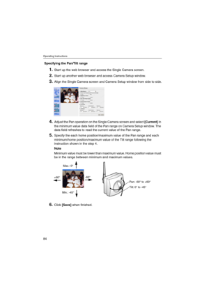 Page 84Operating Instructions
84
Specifying the Pan/Tilt range
1.Start up the web browser and access the Single Camera screen.
2.Start up another web browser and access Camera Setup window.
3.Align the Single Camera screen and Camera Setup window from side to side.
4.Adjust the Pan operation on the Single Camera screen and select[Current]in
the minimum value data field of the Pan range on Camera Setup window. The
data field refreshes to read the current value of the Pan range.
5.Specify the each home...