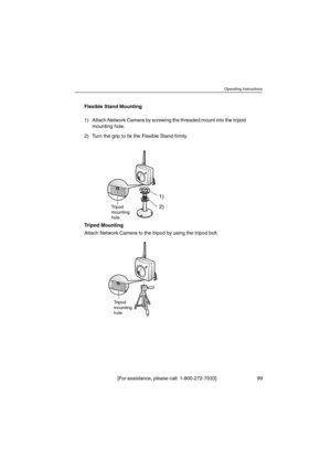 Page 99Operating Instructions
[For assistance, please call: 1-800-272-7033] 99
Flexible Stand Mounting
Tripod Mounting
Attach Network Camera to the tripod by using the tripod bolt. 1) Attach Network Camera by screwing the threaded mount into the tripod
mounting hole.
2) TurnthegriptofixtheFlexibleStandfirmly.
1)
2)
Tripod
mounting
hole
Tripod
mounting
hole 