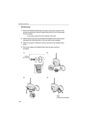 Page 100Operating Instructions
100
Wall Mounting
1) Mount the Flexible Stand firmly to the wall or the beam using the three
screws (accessories). Set the Flexible Stand 240 mm (9.5 inches) away
from the ceiling.
 Use proper screws fit for the material of the wall.
2) Attach Network Camera by screwing the threaded mount into the tripod
mounting hole. Mounting hole on the rear side is also available.
3) Adjust the position of Network Camera and secure the Flexible Stand
firmly.
4) Roll up the cables and Flexible...