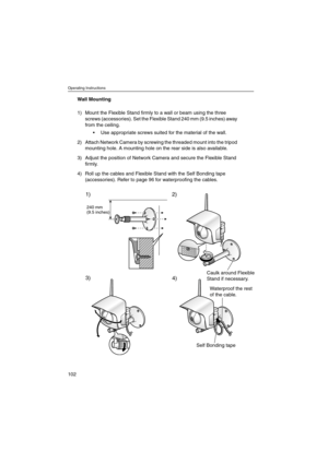 Page 102Operating Instructions
102
Wall Mounting
1) Mount the Flexible Stand firmly to a wall or beam using the three
screws (accessories). Set the Flexible Stand 240 mm (9.5 inches) away
from the ceiling.
 Use appropriate screws suited for the material of the wall.
2) Attach Network Camera by screwing the threaded mount into the tripod
mounting hole. A mounting hole on the rear side is also available.
3) Adjust the position of Network Camera and secure the Flexible Stand
firmly.
4) Roll up the cables and...