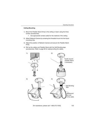 Page 103Operating Instructions
[For assistance, please call: 1-800-272-7033] 103
Ceiling Mounting
1) Mount the Flexible Stand firmly to the ceiling or beam using the three
screws (accessories).
 Use appropriate screws suited for the material of the ceiling.
2) Attach Network Camera by screwing the threaded mount into the tripod
mounting hole.
3) Adjust the position of Network Camera and secure the Flexible Stand
firmly.
4) Roll up the cables and Flexible Stand with the Self Bonding tape
(accessories). Refer to...