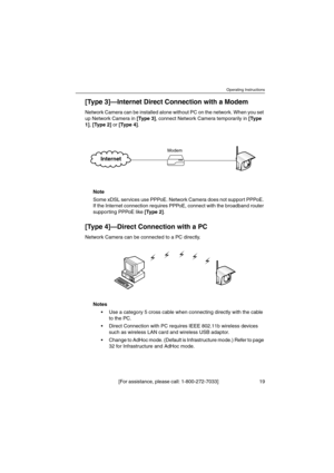 Page 19Operating Instructions
[For assistance, please call: 1-800-272-7033] 19
[Ty p e 3 ]—Internet Direct Connection with a Modem
Network Camera can be installed alone without PC on the network. When you set 
up Network Camera in [Typ e 3 ], connect Network Camera temporarily in [Ty p e
1 ], [Ty p e 2 ]or [Ty p e 4 ].
Note 
Some xDSL services use PPPoE. Network Camera does not support PPPoE. 
If the Internet connection requires PPPoE, connect with the broadband router 
supporting PPPoE like [Ty p e 2 ].
[Ty p...