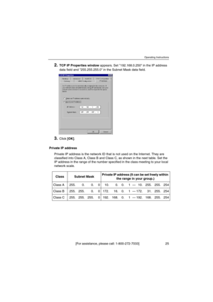 Page 25Operating Instructions
[For assistance, please call: 1-800-272-7033] 25
2.TCP IP Properties windowappears. Set 192.168.0.250 in the IP address
data field and 255.255.255.0 in the Subnet Mask data field.
3.Click[OK].
Private IP address
Private IP address is the network ID that is not used on the Internet. They are
classified into Class A, Class B and Class C, as shown in the next table. Set the
IP address in the range of the number specified in the class meeting to your local
network scale.
Class Subnet...