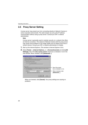 Page 26Operating Instructions
26
2.5 Proxy Server Setting
A proxy server may prevent you from connecting directly to Network Camera in
some corporate environments. The web browser can set up the IP address
communication without using a proxy server. Consult your ISP or network
administrator.
Note
A proxy server is generally used to maintain security on a network that offers
an Internet connection. The network of Network Camera with the proxy server
may cause some problems to the image quality such as taking...