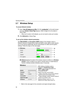 Page 32Operating Instructions
32
2.7 Wireless Setup
To access Network window
1.Enter http://IP Address (or URL):Por t No./config.htmlonthewebbrowser
and press[Enter].Setup Pageappears. Refer to page 54 for the detail of
Setup Page.
 When port number is 80 (default), you do not need to enter port number.
2.Click[Network]on Setup Page.
To set up the wireless network parameters
SetSSID (ESSID)andEncryption (WEP)setting of the wireless router to
Network Camera in Infrastructure mode and AdHoc mode. AdHoc mode...