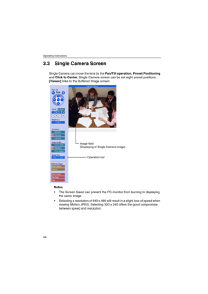 Page 44Operating Instructions
44
3.3 Single Camera Screen
Single Camera can move the lens by thePan/Tilt operation,Preset Positioning
andClick to Center.Single Camera screen can be set eight preset positions.
[Viewer]links to the Buffered Image screen.
Notes
 The Screen Saver can prevent the PC monitor from burning in displaying
thesameimage.
 Selecting a resolution of 640 x 480 will result in a slight loss of speed when
viewing Motion JPEG. Selecting 320 x 240 offers the good compromise
between speed and...