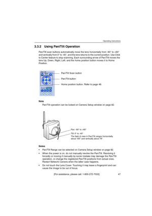 Page 47Operating Instructions
[For assistance, please call: 1-800-272-7033] 47
3.3.2 Using Pan/Tilt Operation
Pan/Tilt scan buttons automatically move the lens horizontally from -60° to +60°
and vertically from 0° to -45°, and the lens returns to the current position. Use Click
to Center feature to stop scanning. Each surrounding arrow of Pan/Tilt moves the
lens Up, Down, Right, Left, and the home position button moves it to Home
Position.
Note
Pan/Tilt operation can be locked on Camera Setup window on page...