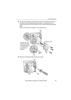 Page 99Operating Instructions
[For assistance, please call: 1-800-272-7033] 99
2.Thread the AC adaptor cord through the hook. Put the Rubber Cap and the
Connector Cover by fastening the three screws in numerical order. The
remaining screw hole on the Connector Cover is used for attaching Sunshade.
Note
Be sure to thread the AC adaptor cord through the hook.
3.Attach the Sunshade by fastening the two screws.
Connector Cover
HookAC
adaptor
cord
1
2
3
Carefully insert the
Rubber Cap into the
hole, gently pressing...