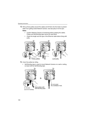 Page 100Operating Instructions
100
4.Roll up three putties around the cables and fit them into the holes to prevent
water from getting inside Network Camera. Use last putty to fix the spot.
Notes
 Confirm Network Camera is functioning before puttying the cables.
Putties and Self Bonding tape cannot be used twice.
 Check the length and the type of the Ethernet cable before fixing with
putty.
5.Cover the putties by rolling.
 Self Bonding tape is used to mount Network Camera on a wall or ceiling,
so leave half...