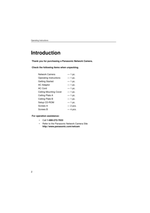 Page 2Operating Instructions
2
Introduction
Thank you for purchasing a Panasonic Network Camera.
Check the following items when unpacking.
For operation assistance:
• Call 1-800-272-7033
 Refer to the Panasonic Network Camera Site 
http://www.panasonic.com/netcam Network Camera
Operating Instructions
Getting Started
AC Adaptor
AC Cord
Ceiling Mounting Cover
Ceiling Plate A
Ceiling Plate B
Setup CD-ROM
Screws A
Screws B— 1 pc.
— 1 pc.
— 1 pc.
— 1 pc.
— 1 pc.
— 1 pc.
— 1 pc.
— 1 pc.
— 1 pc.
— 2 pcs.
— 4 pcs. 