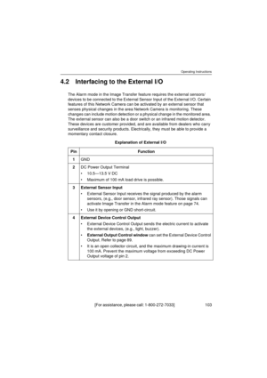 Page 103Operating Instructions
[ F or  a ss is t an ce ,  p le a se  ca l l:  1 - 80 0 - 27 2- 7 0 33 ]                                  1 0 3
4.2 Interfacing to the External I/O
The Alarm mode in the Image Transfer feature requires the external sensors/
devices to be connected to the External Sensor Input of the External I/O. Certain 
features of this Network Camera can be activated by an external sensor that 
senses physical changes in the area Network Camera is monitoring. These 
changes can include motion...