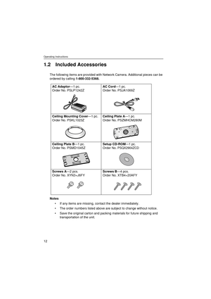 Page 12Operating Instructions
12
1.2 Included Accessories
The following items are provided with Network Camera. Additional pieces can be 
ordered by calling 1-800-332-5368.
Notes
If any items are missing, contact the dealer immediately.
The order numbers listed above are subject to change without notice.
Save the original carton and packing materials for future shipping and 
transportation of the unit.
AC Adaptor—1 pc.
Order No. PSLP1242ZAC Cord—1 pc.
Order No. PSJA1069Z 
Ceiling Mounting Cover—1 pc.
Order...