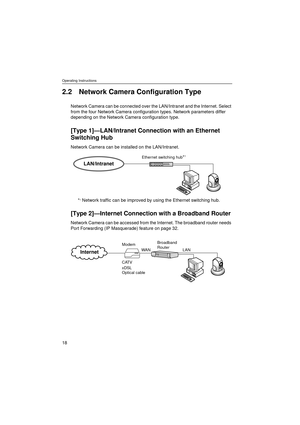 Page 18Operating Instructions
18
2.2 Network Camera Configuration Type
Network Camera can be connected over the LAN/Intranet and the Internet. Select 
from the four Network Camera configuration types. Network parameters differ 
depending on the Network Camera configuration type.
[Type 1]—LAN/Intranet Connection with an Ethernet 
Switching Hub
Network Camera can be installed on the LAN/Intranet. 
*
1 Network traffic can be improved by using the Ethernet switching hub.
[Type 2]—Internet Connection with a...