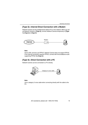 Page 19Operating Instructions
[For assistance, please call: 1-800-272-7033]                                 19
[Type 3]—Internet Direct Connection with a Modem
Network Camera can be installed alone without PC on the network. When you set 
up Network Camera in [Type 3], connect Network Camera temporarily in [Type 
1], [Type 2] or [Type 4].
Note
Some xDSL services use PPPoE. Network Camera does not support PPPoE. 
If the Internet connection requires PPPoE, connect with the broadband router 
supporting PPPoE like...