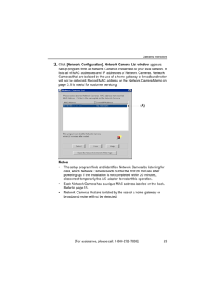 Page 29Operating Instructions
[For assistance, please call: 1-800-272-7033]                                 29
3.Click [Network Configuration]. Network Camera List window appears. 
Setup program finds all Network Cameras connected on your local network. It 
lists all of MAC addresses and IP addresses of Network Cameras. Network 
Cameras that are isolated by the use of a home gateway or broadband router 
will not be detected. Record MAC address on the Network Camera Memo on 
page 3. It is useful for customer...