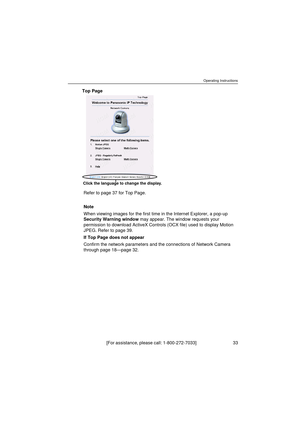 Page 33Operating Instructions
[For assistance, please call: 1-800-272-7033]                                 33
Top Page
Refer to page 37 for Top Page.
Note
When viewing images for the first time in the Internet Explorer, a pop-up 
Security Warning window may appear. The window requests your 
permission to download ActiveX Controls (OCX file) used to display Motion 
JPEG. Refer to page 39.
If Top Page does not appear
Confirm the network parameters and the connections of Network Camera 
through page 18—page 32....