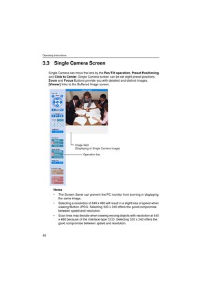 Page 40Operating Instructions
40
3.3 Single Camera Screen
Single Camera can move the lens by the Pan/Tilt operation, Preset Positioning 
and Click to Center. Single Camera screen can be set eight preset positions. 
Zoom and Focus Buttons provide you with detailed and distinct images.
[Viewer] links to the Buffered Image screen.
Notes
The Screen Saver can prevent the PC monitor from burning in displaying 
the same image.
Selecting a resolution of 640 x 480 will result in a slight loss of speed when 
viewing...