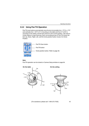 Page 43Operating Instructions
[For assistance, please call: 1-800-272-7033]                                 43
3.3.2 Using Pan/Tilt Operation
Pan/Tilt scan buttons automatically move the lens horizontally from -175° to +175° 
and vertically from -120° to 0° in mounting on the table and from 0° to 90° in 
mounting on the ceiling, and the lens returns to the current position. Use Click to 
Center feature to stop scanning. Each surrounding arrow of Pan/Tilt moves the 
lens Up, Down, Right, Left, and the home...