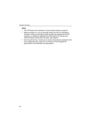 Page 44Operating Instructions
44
Notes
• Pan/Tilt Range can be selected on Camera Setup window on page 84.
• When the power is on, do not manually revolve the Pan/Tilt. Revolving it 
forcedly or moving it manually by some mistake may damage the Pan/Tilt 
operation, or change the registered Pan/Tilt positions from actual ones. 
Restart Network Camera when the latter case happens. 
• Do not touch the lens. Touching it can remove the protective coating from the 
lens. Fingerprints, dust, stains, etc. on the lens...