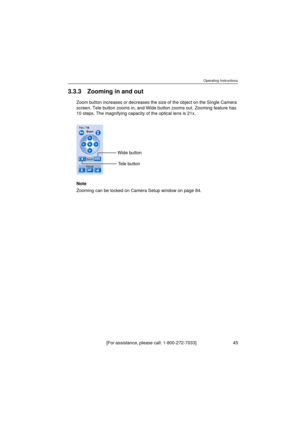 Page 45Operating Instructions
[For assistance, please call: 1-800-272-7033]                                 45
3.3.3 Zooming in and out
Zoom button increases or decreases the size of the object on the Single Camera 
screen. Tele button zooms in, and Wide button zooms out. Zooming feature has 
10 steps. The magnifying capacity of the optical lens is 21x.
Note
Zooming can be locked on Camera Setup window on page 84.
Wide button
Tele button 