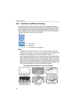 Page 46Operating Instructions
46
3.3.4 Automatic and Manual Focusing
Focus button adjusts the focus. Network Camera has Automatic and Manual 
Focusing features. AF (Automatic Focus) button automatically allows the lens to 
focus on objects. Manual focusing starts by pressing Near or Far button. Near 
button enables the lens to shorten the focal distance, and Far button lengthens it, 
manually. Manual focusing feature has 40 steps.
Notes
•Automatic Focusing can be locked on Camera Setup window on page 84....