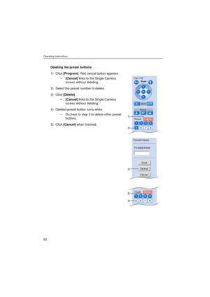 Page 50Operating Instructions
50
Deleting the preset buttons
1) Click [Program]. Red cancel button appears.
•[Cancel] links to the Single Camera 
screen without deleting.
2) Select the preset number to delete.
3) Click [Delete].
•[Cancel] links to the Single Camera 
screen without deleting.
4) Deleted preset button turns white.
•Go back to step 2 to delete other preset 
buttons.
5) Click [Cancel] when finished.
2)
3)
1)
4)
5) 