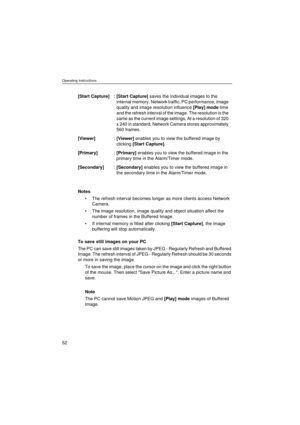 Page 52Operating Instructions
52
Notes
•The refresh interval becomes longer as more clients access Network 
Camera.
•The image resolution, image quality and object situation affect the 
number of frames in the Buffered Image.
•If internal memory is filled after clicking [Start Capture], the image 
buffering will stop automatically.
To save still images on your PC
The PC can save still images taken by JPEG - Regularly Refresh and Buffered 
Image. The refresh interval of JPEG - Regularly Refresh should be 30...