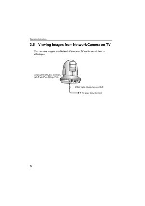 Page 54Operating Instructions
54
3.5 Viewing Images from Network Camera on TV
You can view images from Network Camera on TV and to record them on 
videotapes.
Analog Video Output terminal
(ø3.5 Mini Plug 1Vp-p, 75   )
Video cable (Customer provided)
To Video Input terminal Ω   