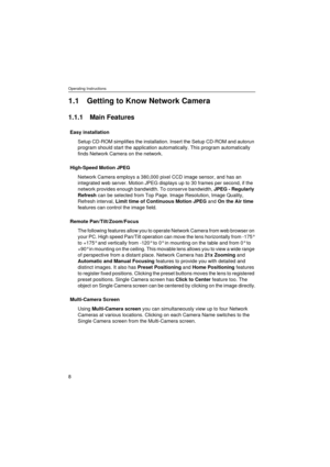 Page 8Operating Instructions
8
1.1 Getting to Know Network Camera
1.1.1 Main Features
Easy installation
Setup CD-ROM simplifies the installation. Insert the Setup CD-ROM and autorun 
program should start the application automatically. This program automatically 
finds Network Camera on the network.
High-Speed Motion JPEG
Network Camera employs a 380,000 pixel CCD image sensor, and has an 
integrated web server. Motion JPEG displays up to 30 frames per second, if the 
network provides enough bandwidth. To...