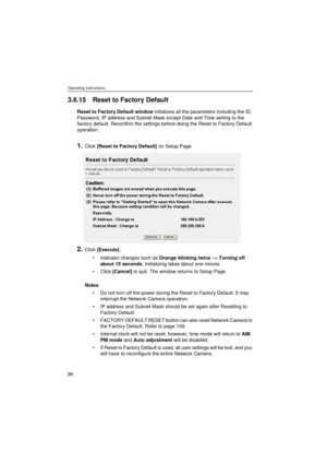 Page 96Operating Instructions
96
3.6.15 Reset to Factory Default
Reset to Factory Default window initializes all the parameters including the ID, 
Password, IP address and Subnet Mask except Date and Time setting to the 
factory default. Reconfirm the settings before doing the Reset to Factory Default 
operation.
1.Click [Reset to Factory Default] on Setup Page.
2.Click [Execute].
•Indicator changes such as Orange blinking twice –> Turning off 
about 15 seconds. Initializing takes about one minute.
•Click...