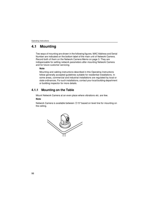 Page 98Operating Instructions
98
4.1 Mounting
Two ways of mounting are shown in the following figures. MAC Address and Serial 
Number are indicated on the bottom label of the main unit of Network Camera. 
Record both of them on the Network Camera Memo on page 3. They are 
indispensable for setting network parameters after mounting Network Camera 
and for future customer servicing. 
Note
Mounting and cabling instructions described in this Operating Instructions 
follow generally accepted guidelines suitable for...