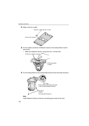 Page 100Operating Instructions
100
2.Make a hole for a cable.
3.Fix the rubbers and dents of Network Camera to the Ceiling Plate A and fix 
them firmly.
•Make sure Network Camera, using coins etc., is firmly fixed.
4.Fix the Ceiling Plate A to the Ceiling Plate B and fix them firmly with Screws A.
Note
Install Network Camera so that the connecting part comes to the front.
Hole for a cable: 25 mm (1 inch)
65 mm (2.5 inches)
Fit the four rubbers in place.
Fit the two dents 
in place.
Fit the hooks to the holes and...