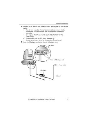 Page 13Installation/Troubleshooting
[For assistance, please call: 1-800-272-7033]                                 13
3.Connect the AC adaptor cord to the DC In jack, and plug the AC cord into the 
outlet.
 The AC cord is used as the main disconnect device, ensure that the 
socket-outlet is located/installed near the equipment and is easily 
accessible.
 Use only specified Panasonic AC adaptor PSLP1242 (Order No. 
PSLP1242Y).
 If the indicator does not light green, see page 39.
 A noise can be heard during...