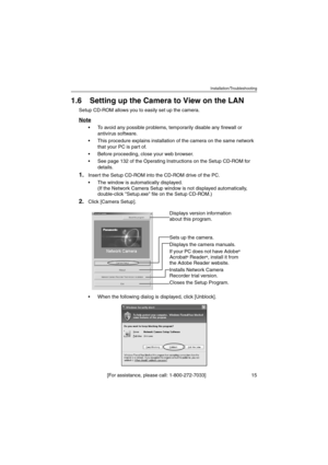 Page 15Installation/Troubleshooting
[For assistance, please call: 1-800-272-7033]                                 15
1.6 Setting up the Camera to View on the LAN
Setup CD-ROM allows you to easily set up the camera.
Note
 To avoid any possible problems, temporarily disable any firewall or 
antivirus software.
 This procedure explains installation of the camera on the same network 
that your PC is part of.
 Before proceeding, close your web browser.
 See page 132 of the Operating Instructions on the Setup...