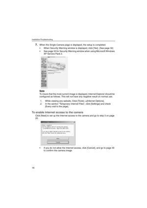 Page 18Installation/Troubleshooting
18
7.When the Single Camera page is displayed, the setup is completed.
 When Security Warning window is displayed, click [Yes]. (See page 32)
 See page 33 for Security Warning window when using Microsoft Windows 
XP Service Pack 2.
Note
To insure that the most current image is displayed, Internet Explorer should be 
configured as follows. This will not have any negative result on normal use.
To enable Internet access to the camera
Click [Next] to set up the Internet access...