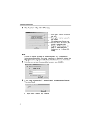 Page 20Installation/Troubleshooting
20
3.Click [Automatic Setup (Internet Access)].
Note
In order for Internet access to be properly enabled, your routers UPnP™ 
feature should be enabled. Most router manufacturers disable this feature. See 
http://panasonic.co.jp/pcc/products/en/netwkcam/ for more information. 
4.Enter the user name and password that were set, and click [OK].
5.If your router supports UPnP™, select [Enable], otherwise select [Disable]. 
Then click [Next].
 If you select [Disable], skip to...