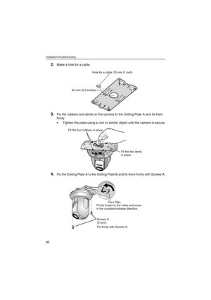 Page 36Installation/Troubleshooting
36
2.Make a hole for a cable.
3.Fix the rubbers and dents on the camera to the Ceiling Plate A and fix them 
firmly
 Tighten the plate using a coin or similar object until the camera is secure.
4.Fix the Ceiling Plate A to the Ceiling Plate B and fix them firmly with Screws A.
Hole for a cable: 25 mm (1 inch)
65 mm (2.5 inches)
Fit the four rubbers in place.
Fit the two dents 
in place.
Fit the hooks to the holes and move
in the counterclockwise direction.
Screws A
(2...