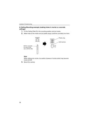 Page 38Installation/Troubleshooting
38
A Ceiling Mounting example (making holes in mortar or concrete 
ceilings)
1.Fit the Ceiling Plate B to the mounting position and put marks.
2.Make holes at the marks and put plastic plugs (customer provided) into them.
Note
When drilling into mortar, be careful of pieces of mortar which may become 
loose and fall.
3.Mount the camera.
Soft hammer
Drill for concrete 
(in case of tile, 
use a drill for tile)
Plastic plug
kxhcm280ait.book  38 ページ  ２００５年３月９日　水曜日　午後１時２３分 