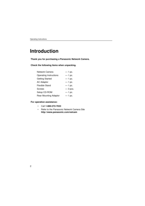 Page 2Operating Instructions
2
Introduction
Thank you for purchasing a Panasonic Network Camera.
Check the following items when unpacking.
For operation assistance:
• Call 1-800-272-7033
 Refer to the Panasonic Network Camera Site 
http://www.panasonic.com/netcam Network Camera
Operating Instructions
Getting Started
AC Adaptor
Flexible Stand
Screws
Setup CD-ROM
Rear Mounting Adaptor— 1 pc.
— 1 pc.
— 1 pc.
— 1 pc.
— 1 pc.
— 3 pcs.
— 1 pc.
— 1 pc. 