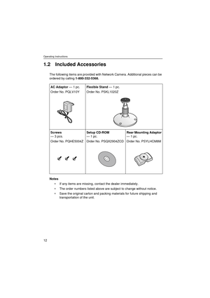 Page 12Operating Instructions
12
1.2 Included Accessories
The following items are provided with Network Camera. Additional pieces can be 
ordered by calling 1-800-332-5368.
Notes
If any items are missing, contact the dealer immediately.
The order numbers listed above are subject to change without notice.
Save the original carton and packing materials for future shipping and 
transportation of the unit. AC Adaptor — 1 pc.
Order No. PQLV10YFlexible Stand — 1 pc.
Order No. PSKL1020Z
Screws
— 3 pcs.
Order No....