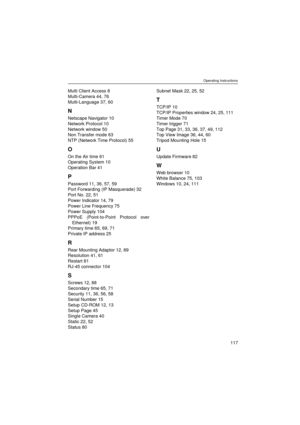 Page 117Operating Instructions
117
Multi Client Access 8
Multi-Camera 44, 76
Multi-Language 37, 60
N
Netscape Navigator 10
Network Protocol 10
Network window 50
Non Transfer mode 63
NTP (Network Time Protocol) 55
O
On the Air time 61
Operating System 10
Operation Bar 41
P
Password 11, 36, 57, 59
Port Forwarding (IP Masquerade) 32
Port No. 22, 51
Power Indicator 14, 79
Power Line Frequency 75
Power Supply 104
PPPoE (Point-to-Point Protocol over
Ethernet) 19
Primary time 65, 69, 71
Private IP address 25
R
Rear...