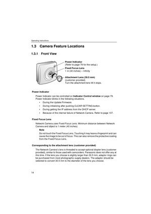 Page 14Operating Instructions
14
1.3 Camera Feature Locations
1.3.1 Front View
Power Indicator
Power Indicator can be controlled on Indicator Control window on page 79. 
Power Indicator blinks in the following situations.
During the Update Firmware.
During initializing after pushing CLEAR SETTING button.
During getting the IP address from the DHCP server.
Because of the internal failure of Network Camera. Refer to page 107.
Fixed Focus Lens
Network Camera uses Fixed Focus Lens. Minimum distance between...