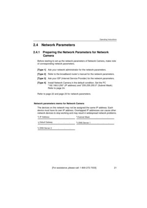 Page 21Operating Instructions
[For assistance, please call: 1-800-272-7033]                                 21
2.4 Network Parameters
2.4.1 Preparing the Network Parameters for Network 
Camera
Before starting to set up the network parameters of Network Camera, make note 
of corresponding network parameters.
Refer to page 22 and page 23 for network parameters.
Network parameters memo for Network Camera
The devices on the network may not be assigned the same IP address. Each 
device must have its own IP address....