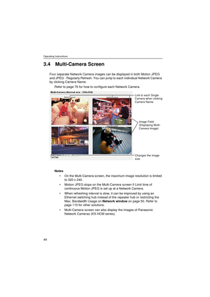 Page 44Operating Instructions
44
3.4 Multi-Camera Screen
Four separate Network Camera images can be displayed in both Motion JPEG 
and JPEG - Regularly Refresh. You can jump to each individual Network Camera 
by clicking Camera Name.
Refer to page 76 for how to configure each Network Camera.
Notes
On the Multi-Camera screen, the maximum image resolution is limited 
to 320 x 240.
Motion JPEG stops on the Multi-Camera screen if Limit time of 
continuous Motion JPEG is set up at a Network Camera.
When...