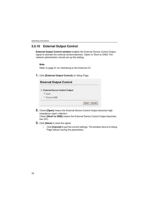 Page 78Operating Instructions
78
3.5.10 External Output Control
External Output Control window enables the External Device Control Output 
signal to activate the external sensors/devices. (Open or Short to GND) The 
network administrator should set up this setting. 
Note
Refer to page 91 for Interfacing to the External I/O.
1.Click [External Output Control] on Setup Page.
2.Check [Open] means the External Device Control Output becomes high 
impedance (open collector).
Check [Short to GND] means the External...