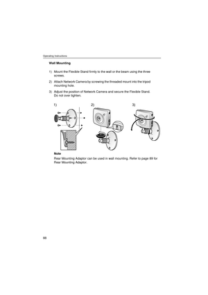 Page 88Operating Instructions
88
Wall Mounting
Note
Rear Mounting Adaptor can be used in wall mounting. Refer to page 89 for 
Rear Mounting Adaptor. 1) Mount the Flexible Stand firmly to the wall or the beam using the three 
screws.
2) Attach Network Camera by screwing the threaded mount into the tripod 
mounting hole.
3) Adjust the position of Network Camera and secure the Flexible Stand. 
Do not over tighten.
1) 2) 3) 