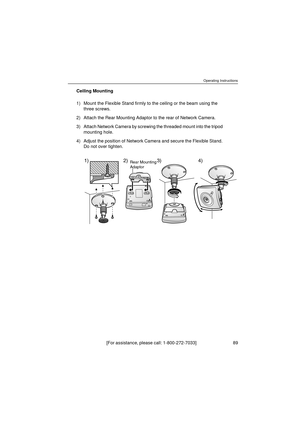 Page 89Operating Instructions
[For assistance, please call: 1-800-272-7033]                                 89
Ceiling Mounting
1) Mount the Flexible Stand firmly to the ceiling or the beam using the 
three screws.
2) Attach the Rear Mounting Adaptor to the rear of Network Camera.
3) Attach Network Camera by screwing the threaded mount into the tripod 
mounting hole.
4) Adjust the position of Network Camera and secure the Flexible Stand. 
Do not over tighten.
1) 2)Rear Mounting
Adaptor3) 4) 